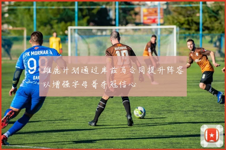 雄鹿计划通过库兹马合同提升阵容以增强字母哥夺冠信心