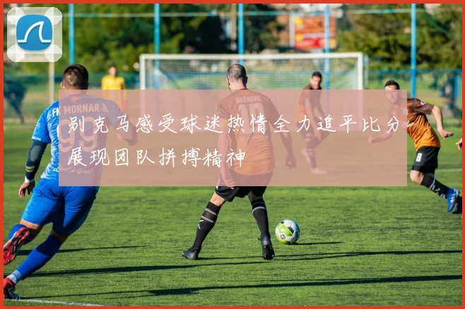 别克马感受球迷热情全力追平比分展现团队拼搏精神