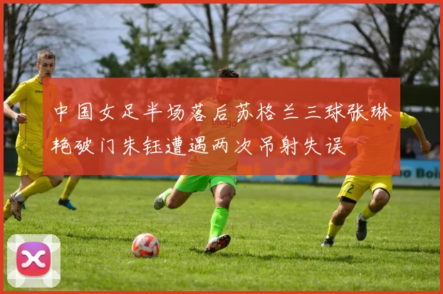 中国女足半场落后苏格兰三球张琳艳破门朱钰遭遇两次吊射失误