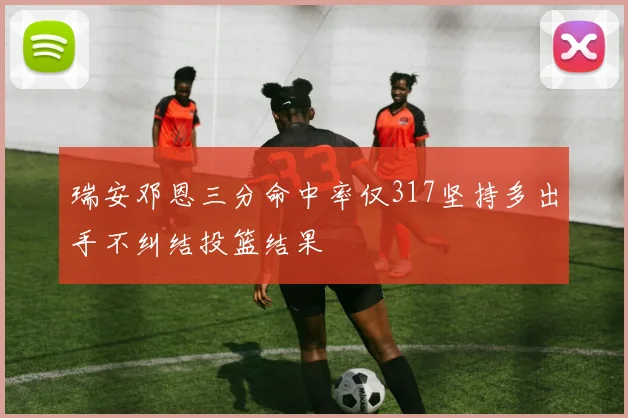 瑞安邓恩三分命中率仅317坚持多出手不纠结投篮结果