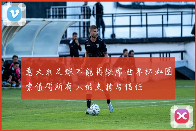 意大利足球不能再缺席世界杯加图索值得所有人的支持与信任