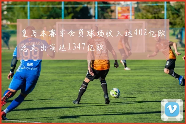皇马本赛季会员球场收入达402亿欧总支出高达1347亿欧
