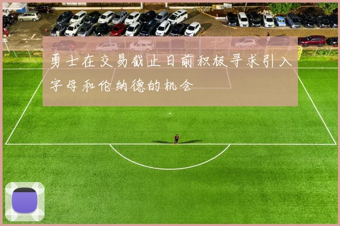 勇士在交易截止日前积极寻求引入字母和伦纳德的机会
