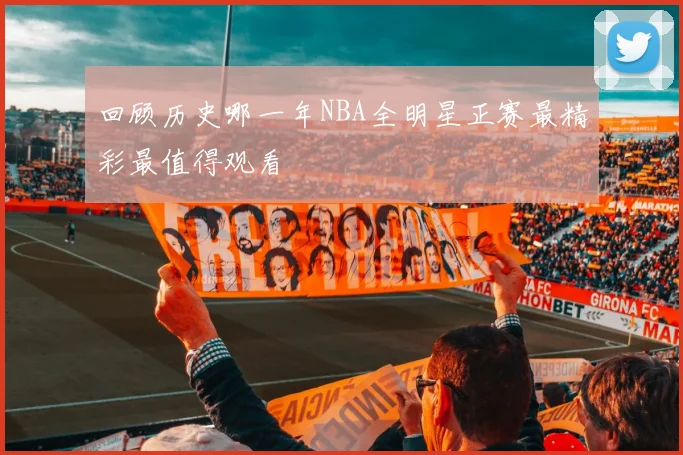 回顾历史哪一年NBA全明星正赛最精彩最值得观看