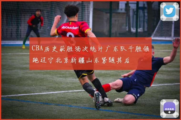 CBA历史获胜场次统计广东队千胜领跑辽宁北京新疆山东紧随其后