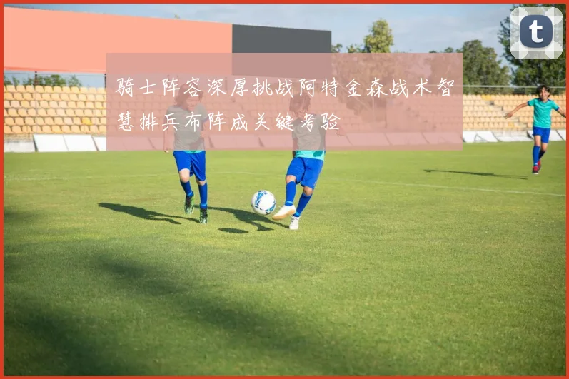 骑士阵容深厚挑战阿特金森战术智慧排兵布阵成关键考验
