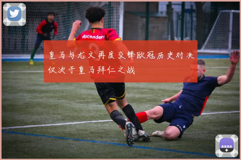 皇马与尤文再度交锋欧冠历史对决仅次于皇马拜仁之战