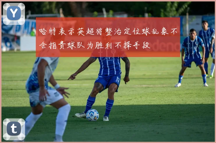 哈特表示英超将整治定位球乱象不会指责球队为胜利不择手段