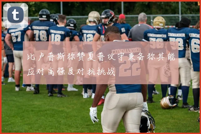比卢普斯称赞夏普攻守兼备称其能应对高强度对抗挑战