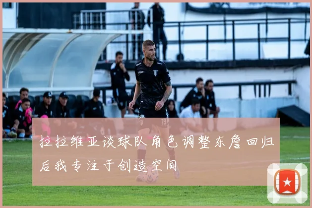 拉拉维亚谈球队角色调整东詹回归后我专注于创造空间