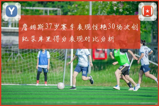 詹姆斯37岁赛季表现惊艳30场次创纪录库里得分表现对比分析