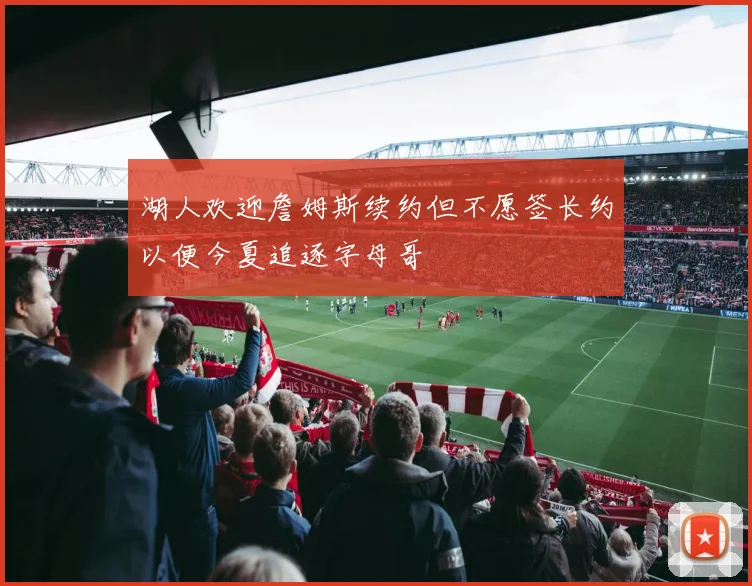 湖人欢迎詹姆斯续约但不愿签长约以便今夏追逐字母哥