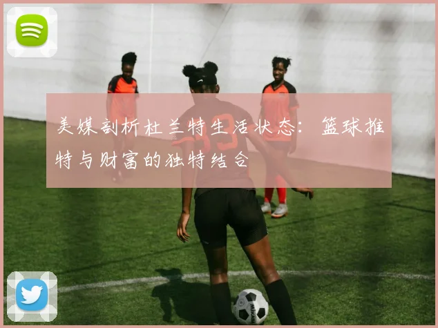 美媒剖析杜兰特生活状态：篮球推特与财富的独特结合