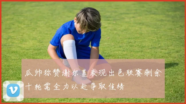 瓜帅称赞谢尔基表现出色联赛剩余十轮需全力以赴争取佳绩