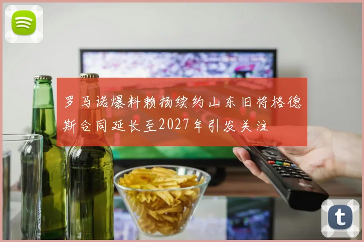 罗马诺爆料赖扬续约山东旧将格德斯合同延长至2027年引发关注