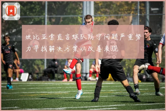 坎比亚索直言球队防守问题严重努力寻找解决方案以改善表现
