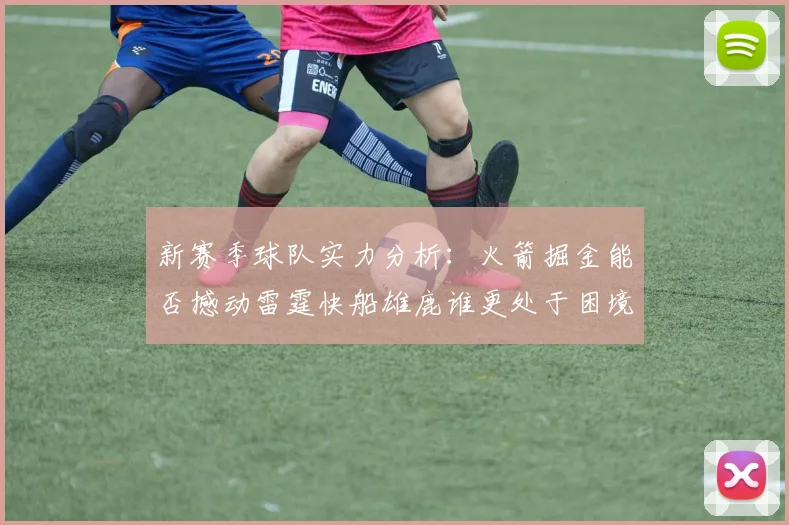 新赛季球队实力分析：火箭掘金能否撼动雷霆快船雄鹿谁更处于困境