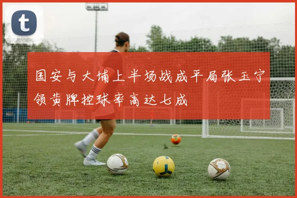 国安与大埔上半场战成平局张玉宁领黄牌控球率高达七成